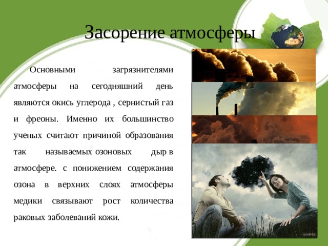 За сорение атмосферы   Основными загрязнителями атмосферы на сегодняшний день являются окись углерода , сернистый газ и фреоны. Именно их большинство ученых считают причиной образования так называемых озоновых дыр в атмосфере. с понижением содержания озона в верхних слоях атмосферы медики связывают рост количества раковых заболеваний кожи. 