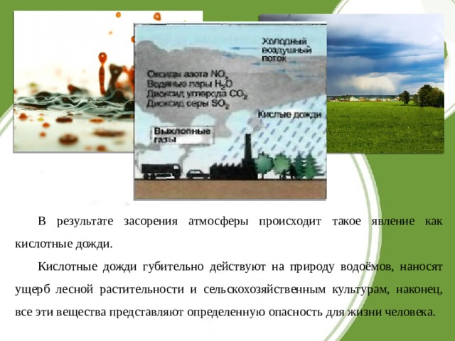 В результате засорения атмосферы происходит такое явление как кислотные дожди. Кислотные дожди губительно действуют на природу водоёмов, наносят ущерб лесной растительности и сельскохозяйственным культурам, наконец, все эти вещества представляют определенную опасность для жизни человека. 