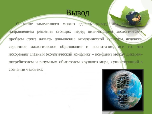 Вывод С выше замеченного можно сделать вывод, что важнейшим направлением решения стоящих перед цивилизацией экологических проблем стоит назвать повышение экологической культуры человека, серьезное экологическое образование и воспитание, все то, что искореняет главный экологический конфликт – конфликт между дикарем-потребителем и разумным обитателем хрупкого мира, существующий в сознании человека. 