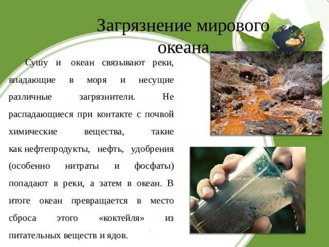 Загрязнение мирового океана Сушу и  океан связывают реки, впадающие в моря и несущие различные загрязнители. Не распадающиеся при контакте с почвой химические вещества, такие как нефтепродукты, нефть, удобрения (особенно нитраты и фосфаты) попадают в реки, а затем в океан. В итоге океан превращается в место сброса этого «коктейля» из питательных веществ и ядов. 