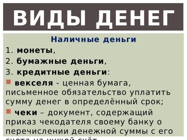 Виды денег Наличные деньги 1. монеты , 2. бумажные деньги , 3. кредитные деньги :  векселя - ценная бумага, письменное обязательство уплатить сумму денег в определённый срок;  чеки – документ, содержащий приказ чекодателя своему банку о перечислении денежной суммы с его счета на чужой счёт. 