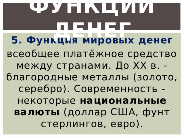 Функции денег 5. Функция мировых денег всеобщее платёжное средство между странами. До XX в. - благородные металлы (золото, серебро). Современность - некоторые национальные валюты (доллар США, фунт стерлингов, евро). 