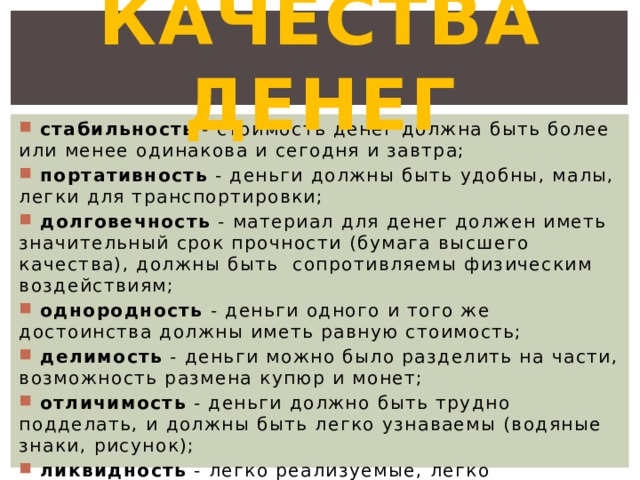 Качества денег  стабильность - стоимость денег должна быть более или менее одинакова и сегодня и завтра;  портативность - деньги должны быть удобны, малы, легки для транспортировки;  долговечность - материал для денег должен иметь значительный срок прочности (бумага высшего качества), должны быть сопротивляемы физическим воздействиям;  однородность - деньги одного и того же достоинства должны иметь равную стоимость;  делимость - деньги можно было разделить на части, возможность размена купюр и монет;  отличимость - деньги должно быть трудно подделать, и должны быть легко узнаваемы (водяные знаки, рисунок);  ликвидность - легко реализуемые, легко обмениваемые. 