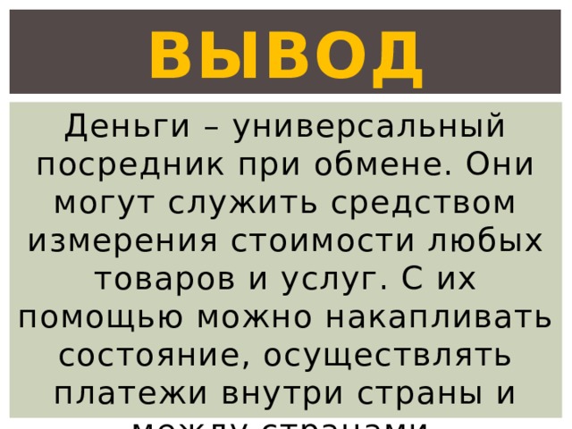 Вывод Деньги – универсальный посредник при обмене. Они могут служить средством измерения стоимости любых товаров и услуг. С их помощью можно накапливать состояние, осуществлять платежи внутри страны и между странами. 