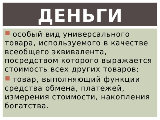 Деньги  особый вид универсального товара, используемого в качестве всеобщего эквивалента, посредством которого выражается стоимость всех других товаров;  товар, выполняющий функции средства обмена, платежей, измерения стоимости, накопления богатства. 