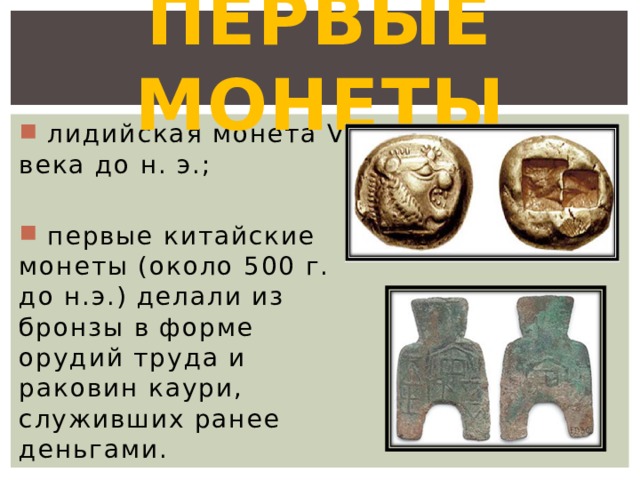 Первые монеты  лидийская монета VI века до н. э.;  первые китайские монеты (около 500 г. до н.э.) делали из бронзы в форме орудий труда и раковин каури, служивших ранее деньгами. 
