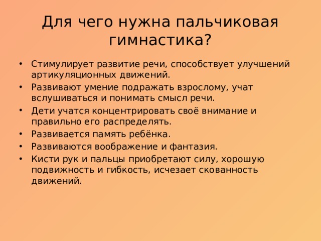 Для чего нужна пальчиковая гимнастика? Стимулирует развитие речи, способствует улучшений артикуляционных движений. Развивают умение подражать взрослому, учат вслушиваться и понимать смысл речи. Дети учатся концентрировать своё внимание и правильно его распределять. Развивается память ребёнка. Развиваются воображение и фантазия. Кисти рук и пальцы приобретают силу, хорошую подвижность и гибкость, исчезает скованность движений. 