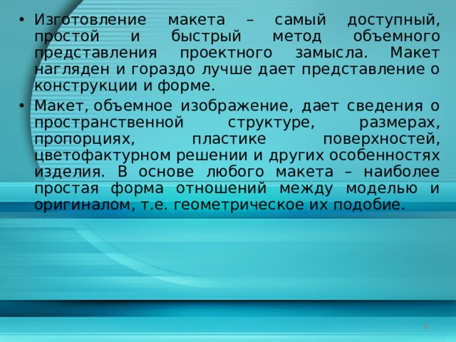 Изготовление макета – самый доступный, простой и быстрый метод объемного представления проектного замысла. Макет нагляден и гораздо лучше дает представление о конструкции и форме. Макет, объемное изображение, дает сведения о пространственной структуре, размерах, пропорциях, пластике поверхностей, цветофактурном решении и других особенностях изделия. В основе любого макета – наиболее простая форма отношений между моделью и оригиналом, т.е. геометрическое их подобие.  
