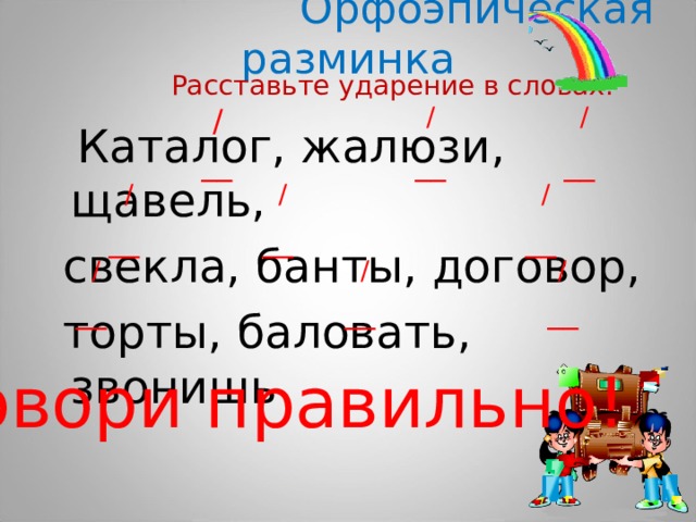  Орфоэпическая разминка  Расставьте ударение в словах. / / /  Каталог, жалюзи, щавель,  свекла, банты, договор,  торты, баловать, звонишь __ __ __ / / / __ __ __ / / / __ __ __ Говори правильно! 