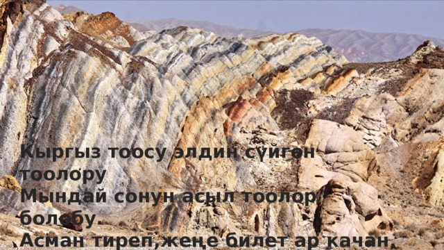 Кыргыз тоосу элдин сүйгөн тоолору, Мындай сонун асыл тоолор болорбу. Асман тиреп ,жеңе билет ар качан, Өлкөбүзгө кас санаган жоолорду. Кыргыз тоосу элдин сүйгөн тоолору Мындай сонун асыл тоолор болобу. Асман тиреп,жеңе билет ар качан, Өлкөбүзгө кас санаган жоолорду , 