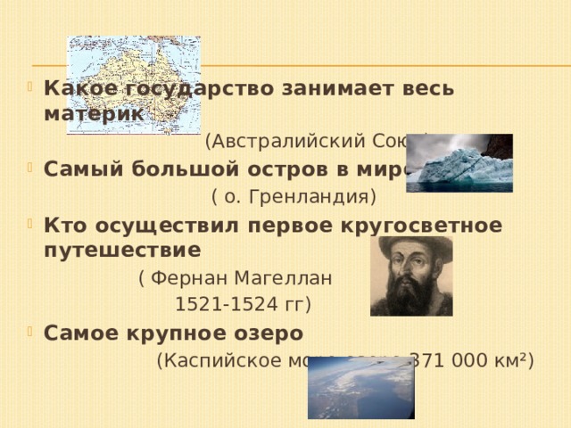 Какое государство занимает весь материк  (Австралийский Союз) Самый большой остров в мире  ( о. Гренландия) Кто осуществил первое кругосветное путешествие  ( Фернан Магеллан  1521-1524 гг) Самое крупное озеро  (Каспийское море-озеро 371 000 км²) 