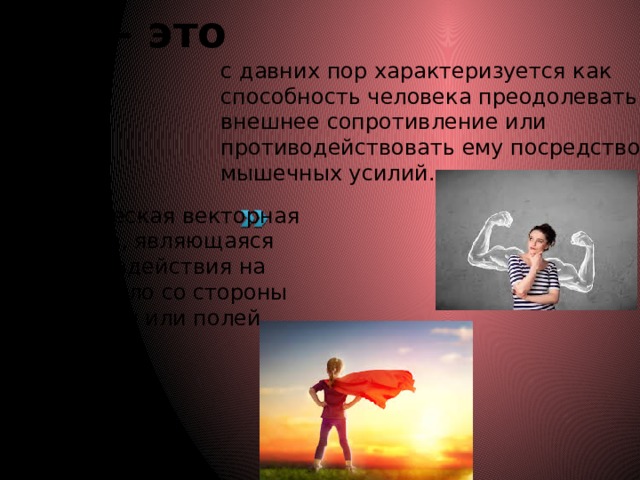 Сила – это с давних пор характеризуется как способность человека преодолевать внешнее сопротивление или противодействовать ему посредством мышечных усилий.  — физическая векторная величина, являющаяся мерой воздействия на данное тело со стороны других тел или полей.   