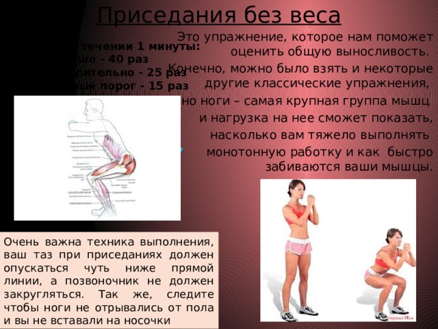 Приседания без веса   Это упражнение, которое нам поможет оценить общую выносливость. Конечно, можно было взять и некоторые другие классические упражнения, но ноги – самая крупная группа мышц и нагрузка на нее сможет показать,  насколько вам тяжело выполнять монотонную работку и как быстро забиваются ваши мышцы. Выполняем в течении 1 минуты: Хорошо - 40 раз Удовлетворительно - 25 раз Минимальный порог - 15 раз  Очень важна техника выполнения, ваш таз при приседаниях должен опускаться чуть ниже прямой линии, а позвоночник не должен закругляться. Так же, следите чтобы ноги не отрывались от пола и вы не вставали на носочки 