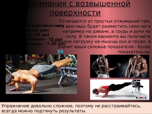 Отжимания с возвышенной поверхности Отличаются от простых отжиманий тем, что вам надо будет разместить свои ноги например на диване, а грудь и руки на полу. В таком варианте вы получаете большую нагрузку на мышцы рук и груди, а значит ваши силовые показатели - более показательны. Выполняем на максимальное количество раз: Хорошо - 25 раз Удовлетворительно - 15 раз Минимальный порог - 7-10 раз Упражнение довольно сложное, поэтому не расстраивайтесь, всегда можно подтянуть результаты. 
