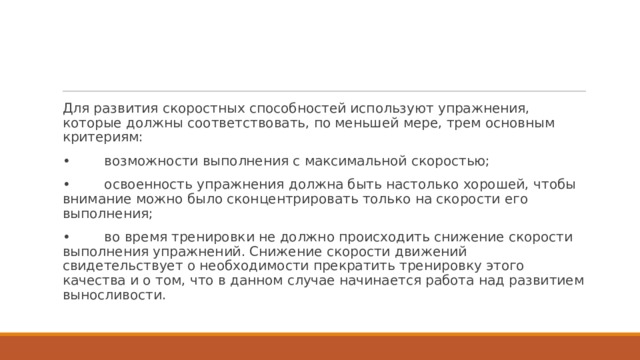 Для развития скоростных способностей используют упражнения, которые должны соответствовать, по меньшей мере, трем основным критериям: •        возможности выполнения с максимальной скоростью; •        освоенность упражнения должна быть настолько хорошей, чтобы внимание можно было сконцентрировать только на скорости его выполнения; •        во время тренировки не должно происходить снижение скорости выполнения упражнений. Снижение скорости движений свидетельствует о необходимости прекратить тренировку этого качества и о том, что в данном случае начинается работа над развитием выносливости. 