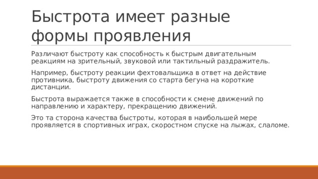 Быстрота имеет разные формы проявления Различают быстроту как способность к быстрым двигательным реакциям на зрительный, звуковой или тактильный раздражитель. Например, быстроту реакции фехтовальщика в ответ на действие противника, быстроту движения со старта бегуна на короткие дистанции. Быстрота выражается также в способности к смене движений по направлению и характеру, прекращению движений. Это та сторона качества быстроты, которая в наибольшей мере проявляется в спортивных играх, скоростном спуске на лыжах, слаломе. 