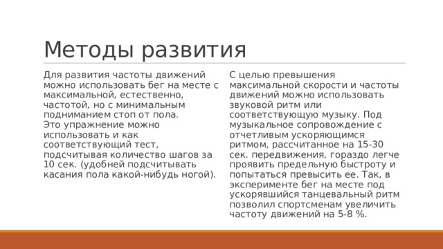Методы развития Для развития частоты движений можно использовать бег на месте с максимальной, естественно, частотой, но с минимальным подниманием стоп от пола.  Это упражнение можно использовать и как соответствующий тест, подсчитывая количество шагов за 10 сек. (удобней подсчитывать касания пола какой-нибудь ногой). С целью превышения максимальной скорости и частоты движений можно использовать звуковой ритм или соответствующую музыку. Под музыкальное сопровождение с отчетливым ускоряющимся ритмом, рассчитанное на 15-30 сек. передвижения, гораздо легче проявить предельную быстроту и попытаться превысить ее. Так, в эксперименте бег на месте под ускорявшийся танцевальный ритм позволил спортсменам увеличить частоту движений на 5-8 %. 
