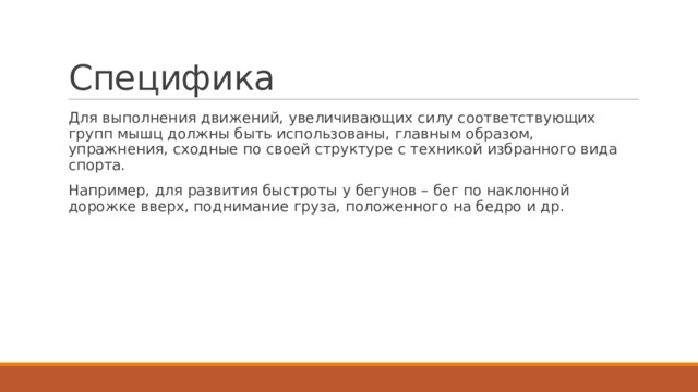Специфика Для выполнения движений, увеличивающих силу соответствующих групп мышц должны быть использованы, главным образом, упражнения, сходные по своей структуре с техникой избранного вида спорта. Например, для развития быстроты у бегунов – бег по наклонной дорожке вверх, поднимание груза, положенного на бедро и др. 