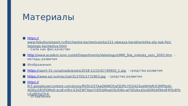 Материалы https:// www.fizkulturaisport.ru/fizicheskie-kachestva/sila/211-obwaya-harakteristika-sily-kak-fizicheskogo-kachestva.html - Сила как физ.качество http:// www.academ.lunn.ru/old/Departments/Valeology/UMM_Sila_metody_razv_2003.htm - методы развития Изображения: https:// sport-51.ru/uploads/posts/2018-11/1541749950_1.jpg - средства развития https:// www.syl.ru/misc/i/ai/313701/1772903.jpg - средства развития https:// lh3.googleusercontent.com/proxy/RVDLO3TAaQWWO5qf3J5Ps75l2i42SoeWHsRr03Mfftpbt-4lQSyJ1B5PQMo0-qczEvVKz-S3VZWTXpoYUD5tJWuqVSUSWs-wFXDzkxz5JvQOKkbf94olFMTydIYoU1gNlYigT9-K - оглавление 