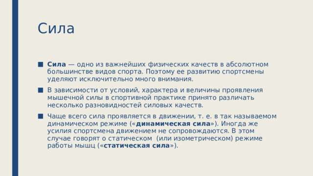 Сила Сила — одно из важнейших физических качеств в абсолютном большинстве видов спорта. Поэтому ее развитию спортсмены уделяют исключительно много внимания. В зависимости от условий, характера и величины проявления мышечной силы в спортивной практике принято различать несколько разновидностей силовых качеств. Чаще всего сила проявляется в движении, т. е. в так называемом динамическом режиме (« динамическая сила »). Иногда же усилия спортсмена движением не сопровождаются. В этом случае говорят о статическом  (или изометрическом) режиме работы мышц (« статическая сила »). 