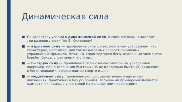 Динамическая сила По характеру усилий в динамической силе , в свою очередь, выделяют три разновидности (по В. Кузнецову): — взрывную силу — проявление силы с максимальным ускорением, что характерно, например, для так называемых скоростно-силовых упражнений: прыжков, метаний, спринтерского бега, отдельных элементов борьбы, бокса, спортивных игр и пр.; — быструю силу — проявление силы с немаксимальным ускорением, например, при выполнении быстрых (но не предельно быстрых) движений в беге, плавании, велосипедном спорте и др.; — медленную силу , проявляемую при сравнительно медленных движениях, практически без ускорения. Типичными примерами являются жим штанги, выход в упор силой на кольцах или перекладине. 