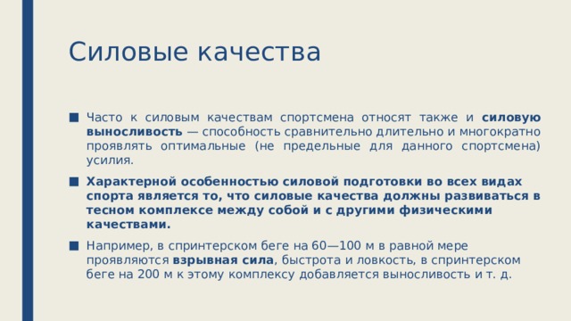 Силовые качества Часто к силовым качествам спортсмена относят также и силовую выносливость — способность сравнительно длительно и многократно проявлять оптимальные (не предельные для данного спортсмена) усилия. Характерной особенностью силовой подготовки во всех видах спорта является то, что силовые качества должны развиваться в тесном комплексе между собой и с другими физическими качествами. Например, в спринтерском беге на 60—100 м в равной мере проявляются взрывная сила , быстрота и ловкость, в спринтерском беге на 200 м к этому комплексу добавляется выносливость и т. д. 