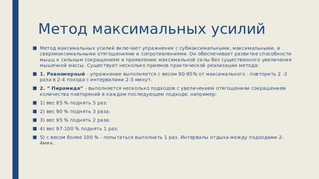 Метод максимальных усилий Метод максимальных усилий включает упражнения с субмаксимальными, максимальными, и сверхмаксимальными отягощениями и сопротивлениями. Он обеспечивает развитие способности мышц к сильным сокращениям и проявлению максимальной силы без существенного увеличения мышечной массы. Существует несколько приемов практической реализации метода: 1. Равномерный - упражнение выполняется с весом 90-95% от максимального : повторить 2 -3 раза в 2-4 похода с интервалами 2-5 минут. 2. “ Пирамида” - выполняется несколько подходов с увеличением отягощенияи сокращением количества повторений в каждом последующем подходе, например: 1) вес 85 % поднять 5 раз; 2) вес 90 % поднять 3 раза; 3) вес 95 % поднять 2 раза; 4) вес 97-100 % поднять 1 раз; 5) с весом более 100 % - попытаться выполнить 1 раз. Интервалы отдыха между подходами 2-4мин. 