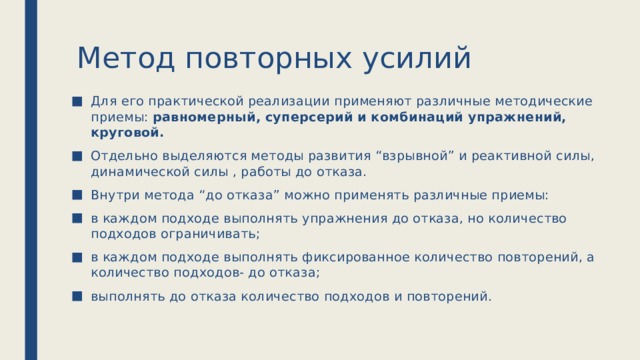 Метод повторных усилий Для его практической реализации применяют различные методические приемы: равномерный, суперсерий и комбинаций упражнений, круговой. Отдельно выделяются методы развития “взрывной” и реактивной силы, динамической силы , работы до отказа. Внутри метода “до отказа” можно применять различные приемы: в каждом подходе выполнять упражнения до отказа, но количество подходов ограничивать; в каждом подходе выполнять фиксированное количество повторений, а количество подходов- до отказа; выполнять до отказа количество подходов и повторений. 
