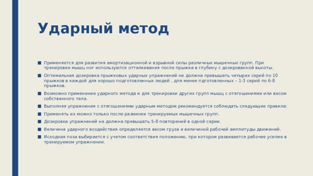 Ударный метод Применяется для развития амортизационной и взрывной силы различных мышечных групп. При тренировке мышц ног используются отталкивания после прыжка в глубину с дозированной высоты. Оптимальная дозировка прыжковых ударных упражнений не должна превышать четырех серий по 10 прыжков в каждой для хорошо подготовленных людей , для менее пдготовленных – 1-3 серий по 6-8 прыжков. Возможно применение ударного метода и для тренировки других групп мышц с отягощениями или весом собственного тела. Выполняя упражнения с отягощениями ударным методом рекомендуется соблюдать следующие правила: Применять их можно только после разминки тренируемых мышечных групп. Дозировка упражнений не должна превышать 5-8 повторений в одной серии. Величина ударного воздействия определяется весом груза и величиной рабочей амплитуды движений. Исходная поза выбирается с учетом соответствия положению, при котором развивается рабочее усилие в тренируемом упражнении. 