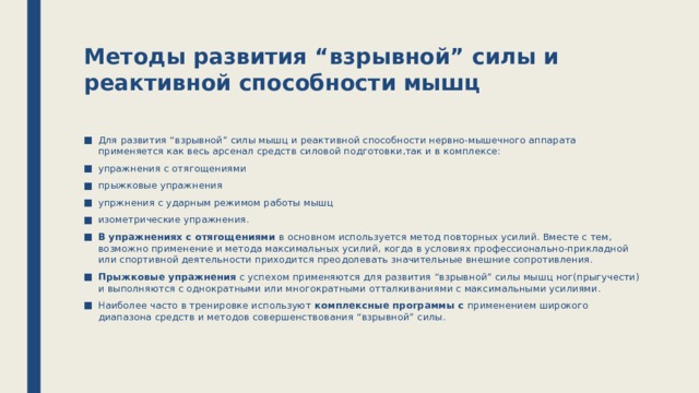 Методы развития “взрывной” силы и реактивной способности мышц   Для развития “взрывной” силы мышц и реактивной способности нервно-мышечного аппарата применяется как весь арсенал средств силовой подготовки,так и в комплексе: упражнения с отягощениями прыжковые упражнения упржнения с ударным режимом работы мышц изометрические упражнения. В упражнениях с отягощениями в основном используется метод повторных усилий. Вместе с тем, возможно применение и метода максимальных усилий, когда в условиях профессионально-прикладной или спортивной деятельности приходится преодолевать значительные внешние сопротивления. Прыжковые упражнения с успехом применяются для развития “взрывной” силы мышц ног(прыгучести) и выполняются с однократными или многократными отталкиваниями с максимальными усилиями. Наиболее часто в тренировке используют комплексные программы с применением широкого диапазона средств и методов совершенствования “взрывной” силы. 