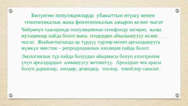 Бөлүнгөн популяцияларда убакыттын өтүшү менен генотипикалык жана фенотипикалык ажыроо келип чыгат   Чөйрөнүн таасиринде популяциянын генофонду өзгөрөт, жаңы мутациялар пайда болот жана гендердин айкалышуусу келип чыгат. Жыйынтыгында ар түрдүү түрлөр менен аргындашууга мүмкүн эместик – репродукциялык изоляция пайда болот. Экологиялык түр пайда болуудан айырмасы болуп аллотропия үчүн ареалдардын алмашуусу жетиштүү. Ареалдын чек арасы болуп дарыялар, көлдөр, деңиздер, тоолор, токойлор саналат . 
