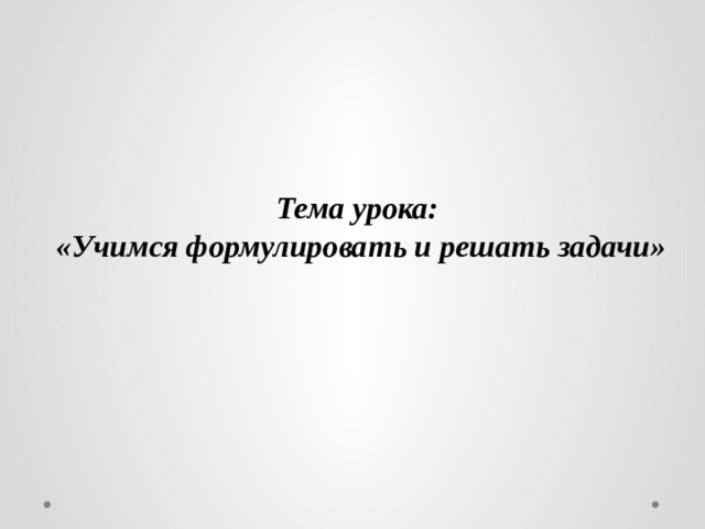 Тема урока: «Учимся формулировать и решать задачи» 