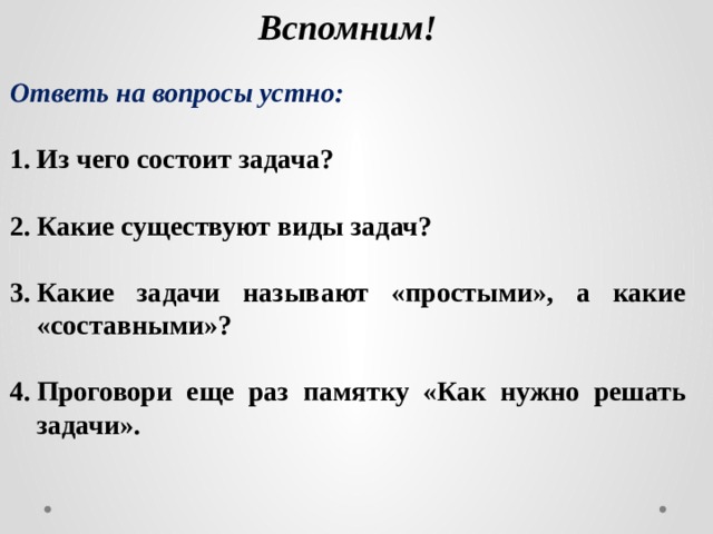 Вспомним! Ответь на вопросы устно:  Из чего состоит задача?  Какие существуют виды задач?  Какие задачи называют «простыми», а какие «составными»?  Проговори еще раз памятку «Как нужно решать задачи». 