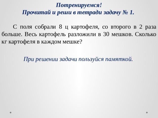 Потренируемся! Прочитай и реши в тетради задачу № 1.  С поля собрали 8 ц картофеля, со второго в 2 раза больше. Весь картофель разложили в 30 мешков. Сколько кг картофеля в каждом мешке? При решении задачи пользуйся памяткой. 