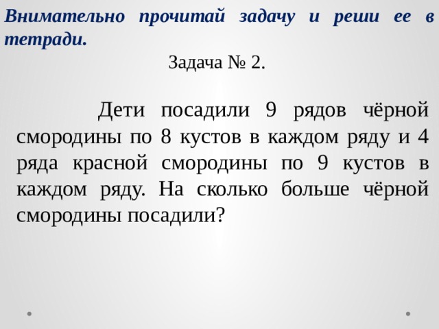 Внимательно прочитай задачу и реши ее в тетради. Задача № 2.  Дети посадили 9 рядов чёрной смородины по 8 кустов в каждом ряду и 4 ряда красной смородины по 9 кустов в каждом ряду. На сколько больше чёрной смородины посадили? 