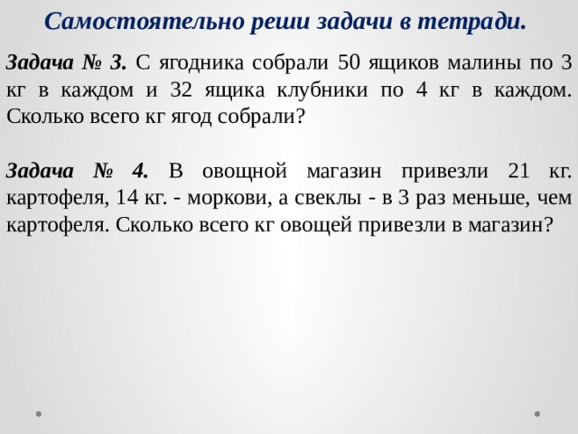 Самостоятельно реши задачи в тетради. Задача № 3. С ягодника собрали 50 ящиков малины по 3 кг в каждом и 32 ящика клубники по 4 кг в каждом. Сколько всего кг ягод собрали? Задача № 4. В овощной магазин привезли 21 кг. картофеля, 14 кг. - моркови, а свеклы - в 3 раз меньше, чем картофеля. Сколько всего кг овощей привезли в магазин? 