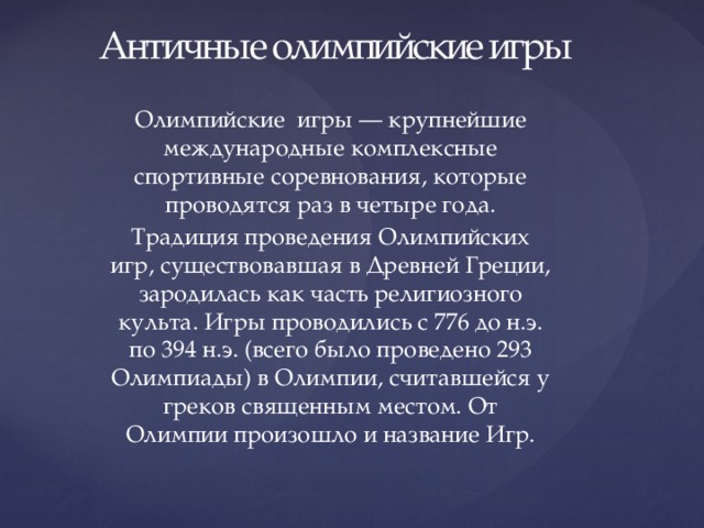 Античные олимпийские игры Олимпийские игры — крупнейшие международные комплексные спортивные соревнования, которые проводятся раз в четыре года. Традиция проведения Олимпийских игр, существовавшая в Древней Греции, зародилась как часть религиозного культа. Игры проводились с 776 до н.э. по 394 н.э. (всего было проведено 293 Олимпиады) в Олимпии, считавшейся у греков священным местом. От Олимпии произошло и название Игр. 