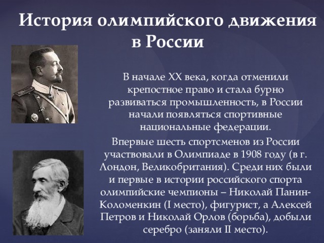 История олимпийского движения в России В начале XX века, когда отменили крепостное право и стала бурно развиваться промышленность, в России начали появляться спортивные национальные федерации. Впервые шесть спортсменов из России участвовали в Олимпиаде в 1908 году (в г. Лондон, Великобритания). Среди них были и первые в истории российского спорта олимпийские чемпионы – Николай Панин-Коломенкин (I место), фигурист, а Алексей Петров и Николай Орлов (борьба), добыли серебро (заняли II место). 