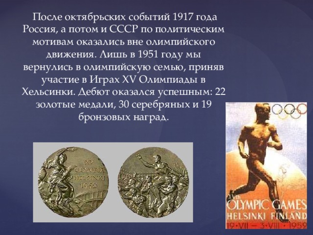  После октябрьских событий 1917 года Россия, а потом и СССР по политическим мотивам оказались вне олимпийского движения. Лишь в 1951 году мы вернулись в олимпийскую семью, приняв участие в Играх XV Олимпиады в Хельсинки. Дебют оказался успешным: 22 золотые медали, 30 серебряных и 19 бронзовых наград. 