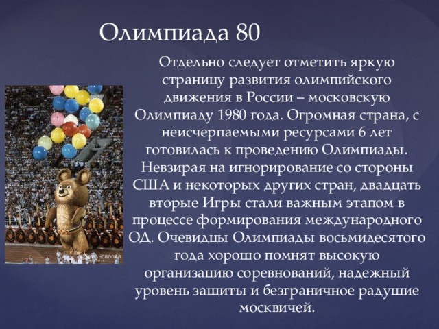Олимпиада 80 Отдельно следует отметить яркую страницу развития олимпийского движения в России – московскую Олимпиаду 1980 года. Огромная страна, с неисчерпаемыми ресурсами 6 лет готовилась к проведению Олимпиады. Невзирая на игнорирование со стороны США и некоторых других стран, двадцать вторые Игры стали важным этапом в процессе формирования международного ОД. Очевидцы Олимпиады восьмидесятого года хорошо помнят высокую организацию соревнований, надежный уровень защиты и безграничное радушие москвичей. 