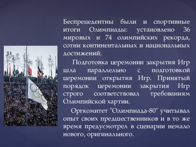 Беспрецедентны были и спортивные итоги Олимпиады: установлено 36 мировых и 74 олимпийских рекорда, сотни континентальных и национальных достижений.  Подготовка церемонии закрытия Игр шла параллельно с подготовкой церемонии открытия Игр. Принятый порядок церемонии закрытия Игр строго соответствовал требованиям Олимпийской хартии.  Оргкомитет 