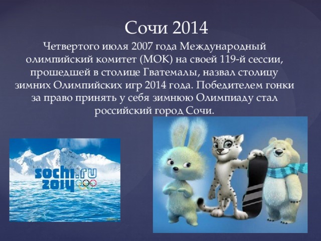 Сочи 2014 Четвертого июля 2007 года Международный олимпийский комитет (МОК) на своей 119-й сессии, прошедшей в столице Гватемалы, назвал столицу зимних Олимпийских игр 2014 года. Победителем гонки за право принять у себя зимнюю Олимпиаду стал российский город Сочи. 