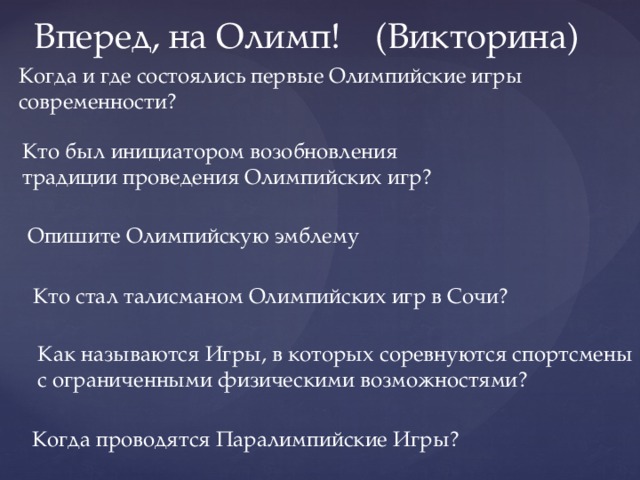 Вперед, на Олимп! (Викторина) Когда и где состоялись первые Олимпийские игры современности? Кто был инициатором возобновления традиции проведения Олимпийских игр? Опишите Олимпийскую эмблему Кто стал талисманом Олимпийских игр в Сочи? Как называются Игры, в которых соревнуются спортсмены с ограниченными физическими возможностями? Когда проводятся Паралимпийские Игры? 