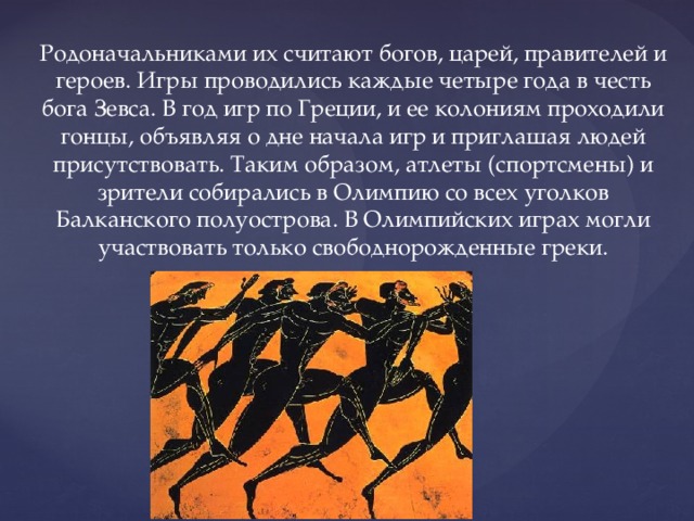 Родоначальниками их считают богов, царей, правителей и героев. Игры проводились каждые четыре года в честь бога Зевса. В год игр по Греции, и ее колониям проходили гонцы, объявляя о дне начала игр и приглашая людей присутствовать. Таким образом, атлеты (спортсмены) и зрители собирались в Олимпию со всех уголков Балканского полуострова. В Олимпийских играх могли участвовать только свободнорожденные греки. 