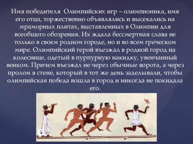 Имя победителя Олимпийских игр – олимпионика, имя его отца, торжественно объявлялись и высекались на мраморных плитах, выставленных в Олимпии для всеобщего обозрения. Их ждала бессмертная слава не только в своем родном городе, но и во всем греческом мире. Олимпийский герой въезжал в родной город на колеснице, одетый в пурпурную накидку, увенчанный венком. Причем въезжал не через обычные ворота, а через пролом в стене, который в тот же день заделывали, чтобы олимпийская победа вошла в город и никогда не покидала его. 