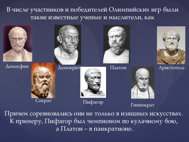 В числе участников и победителей Олимпийских игр были такие известные ученые и мыслители, как Демосфен Демокрит Платон Аристотель Сократ Пифагор Гиппократ Причем соревновались они не только в изящных искусствах. К примеру, Пифагор был чемпионом по кулачному бою, а Платон – в панкратионе. 