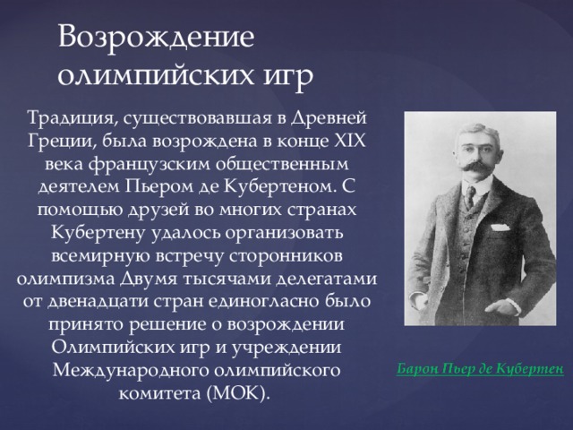 Возрождение олимпийских игр Традиция, существовавшая в Древней Греции, была возрождена в конце XIX века французским общественным деятелем Пьером де Кубертеном. С помощью друзей во многих странах Кубертену удалось организовать всемирную встречу сторонников олимпизма Двумя тысячами делегатами от двенадцати стран единогласно было принято решение о возрождении Олимпийских игр и учреждении Международного олимпийского комитета (МОК). 