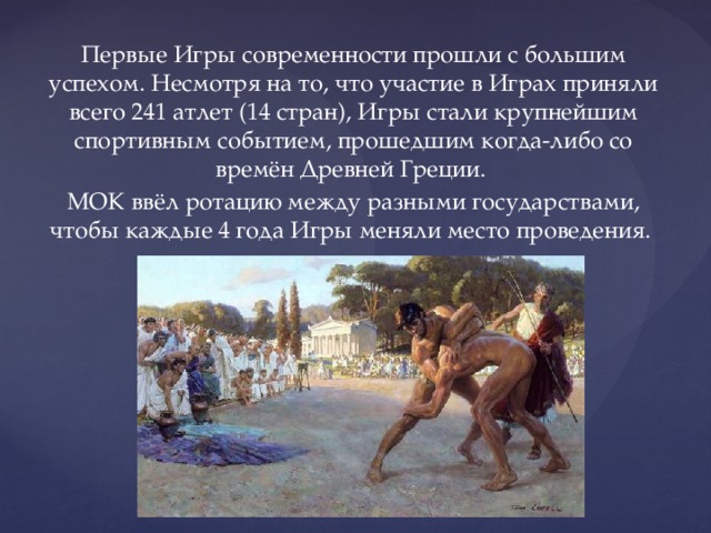 Первые Игры современности прошли с большим успехом. Несмотря на то, что участие в Играх приняли всего 241 атлет (14 стран), Игры стали крупнейшим спортивным событием, прошедшим когда-либо со времён Древней Греции. МОК ввёл ротацию между разными государствами, чтобы каждые 4 года Игры меняли место проведения. 