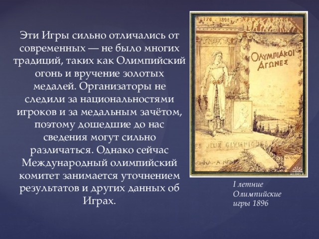 Эти Игры сильно отличались от современных — не было многих традиций, таких как Олимпийский огонь и вручение золотых медалей. Организаторы не следили за национальностями игроков и за медальным зачётом, поэтому дошедшие до нас сведения могут сильно различаться. Однако сейчас Международный олимпийский комитет занимается уточнением результатов и других данных об Играх. I летние Олимпийские игры 1896 