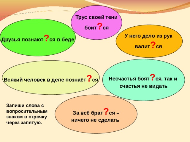 Трус своей тени боит ? ся Друзья познают ? ся в беде У него дело из рук валит ? ся Несчастья боят ? ся, так и счастья не видать Всякий человек в деле познаёт ? ся За всё брат ? ся – ничего не сделать  Запиши слова с вопросительным знаком в строчку через запятую. 